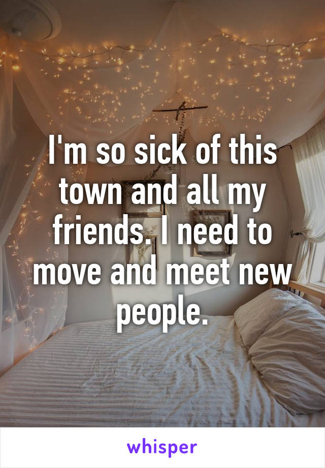 I'm so sick of this town and all my friends. I need to move and meet new people.