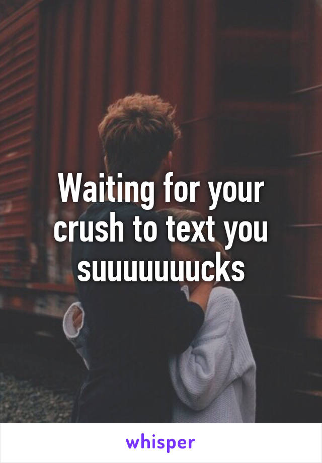 Waiting for your crush to text you suuuuuuucks