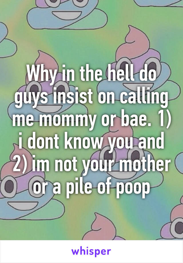 Why in the hell do guys insist on calling me mommy or bae. 1) i dont know you and 2) im not your mother or a pile of poop