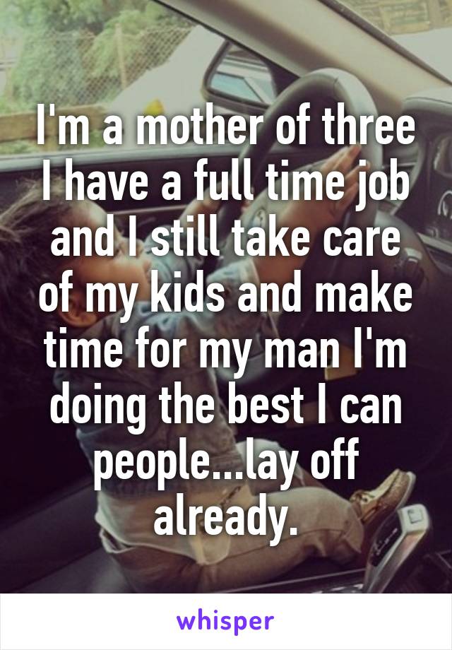 I'm a mother of three I have a full time job and I still take care of my kids and make time for my man I'm doing the best I can people...lay off already.