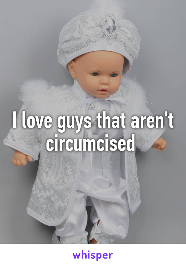 I love guys that aren't circumcised 