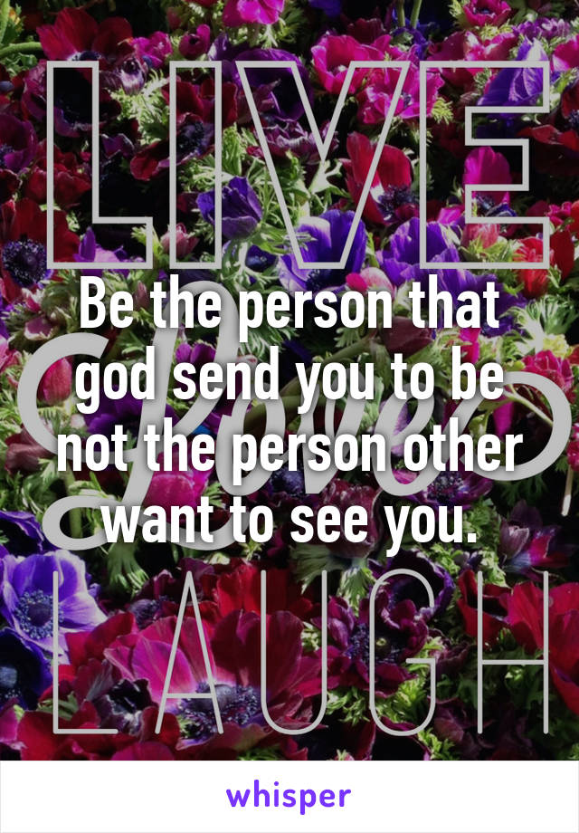 Be the person that god send you to be not the person other want to see you.