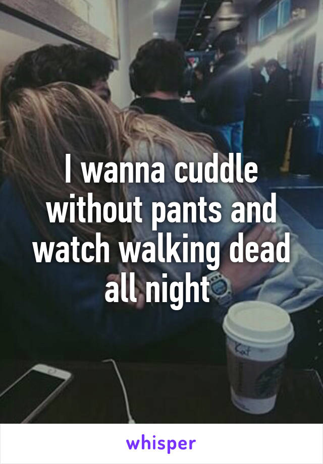 I wanna cuddle without pants and watch walking dead all night 