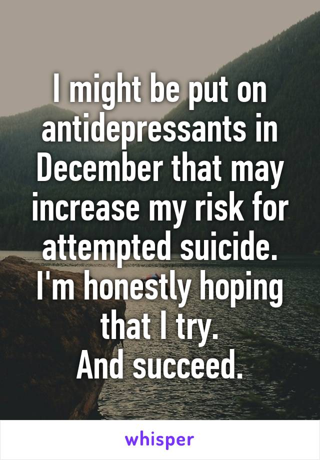 I might be put on antidepressants in December that may increase my risk for attempted suicide.
I'm honestly hoping that I try.
And succeed.