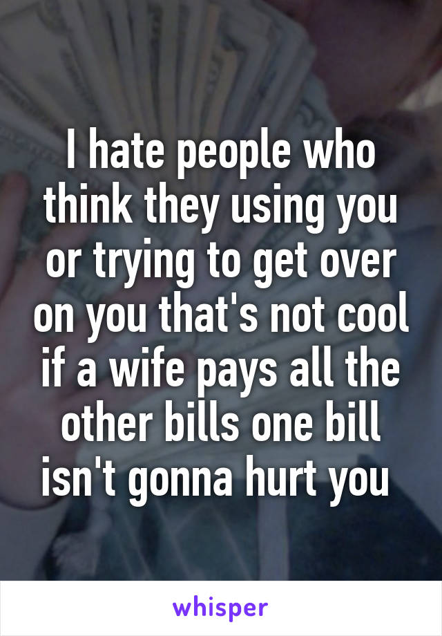 I hate people who think they using you or trying to get over on you that's not cool if a wife pays all the other bills one bill isn't gonna hurt you 