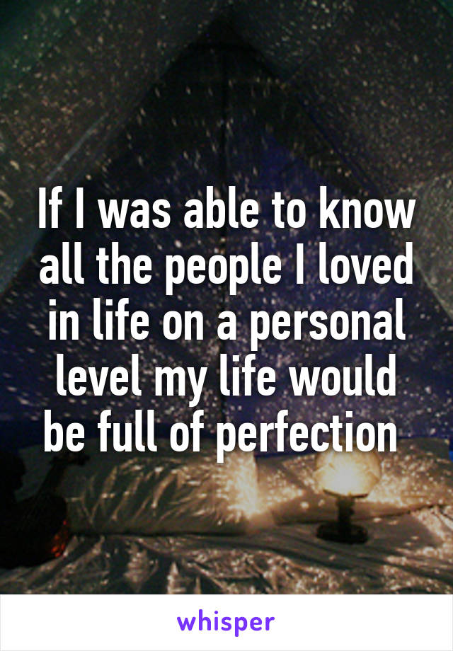 If I was able to know all the people I loved in life on a personal level my life would be full of perfection 