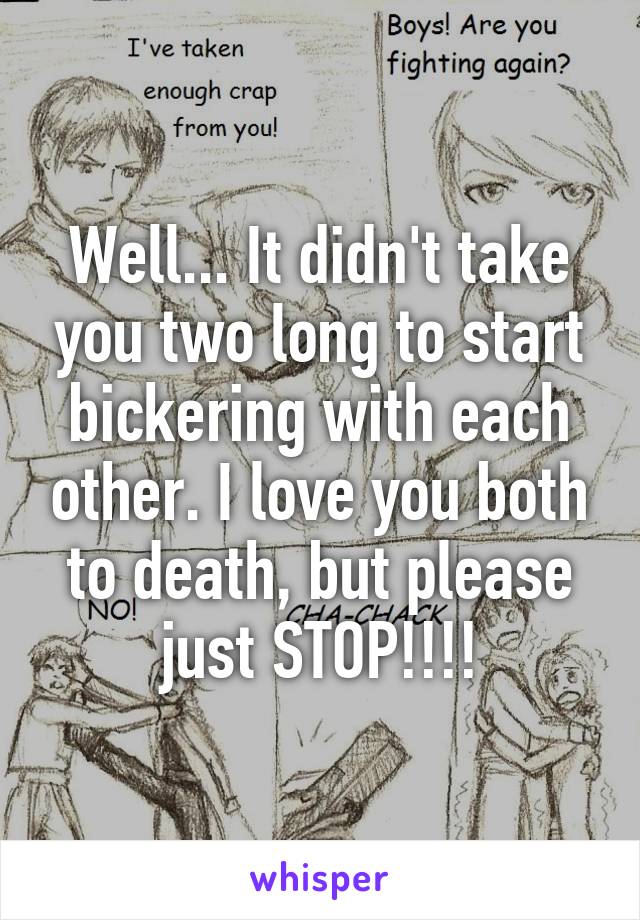 Well... It didn't take you two long to start bickering with each other. I love you both to death, but please just STOP!!!!