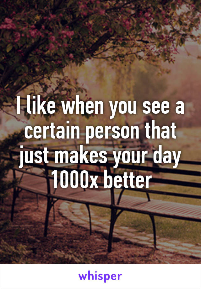 I like when you see a certain person that just makes your day 1000x better