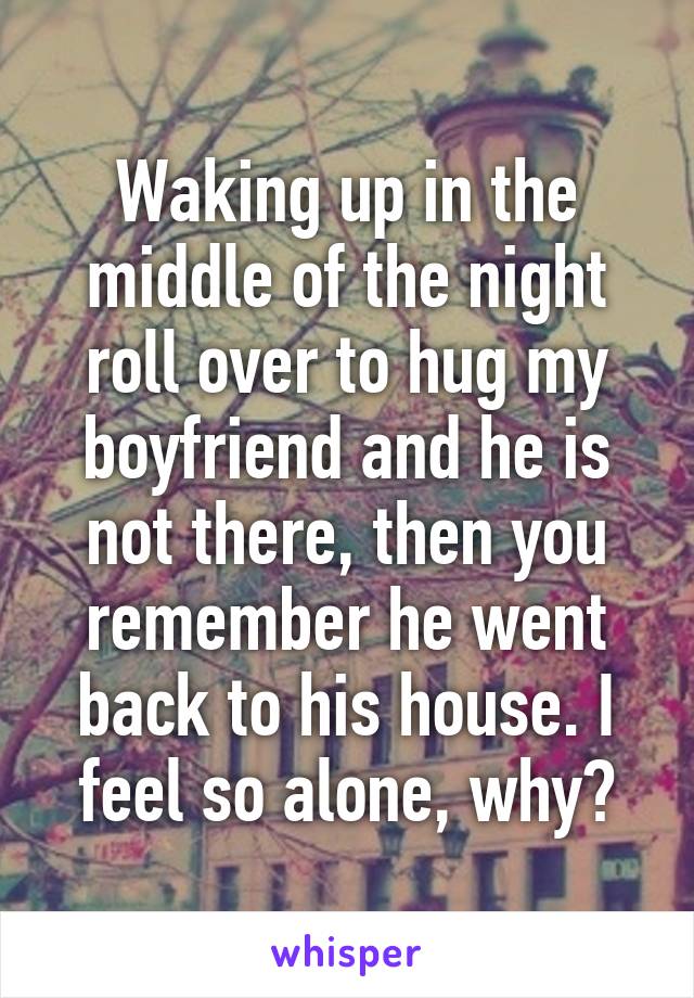 Waking up in the middle of the night roll over to hug my boyfriend and he is not there, then you remember he went back to his house. I feel so alone, why?