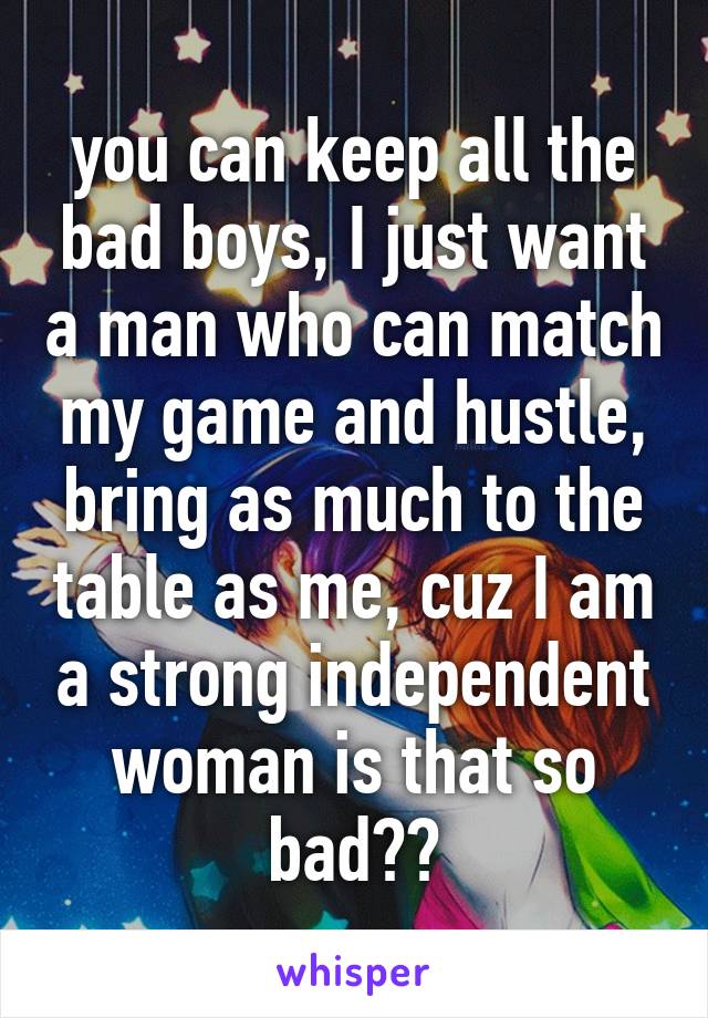 you can keep all the bad boys, I just want a man who can match my game and hustle, bring as much to the table as me, cuz I am a strong independent woman is that so bad??