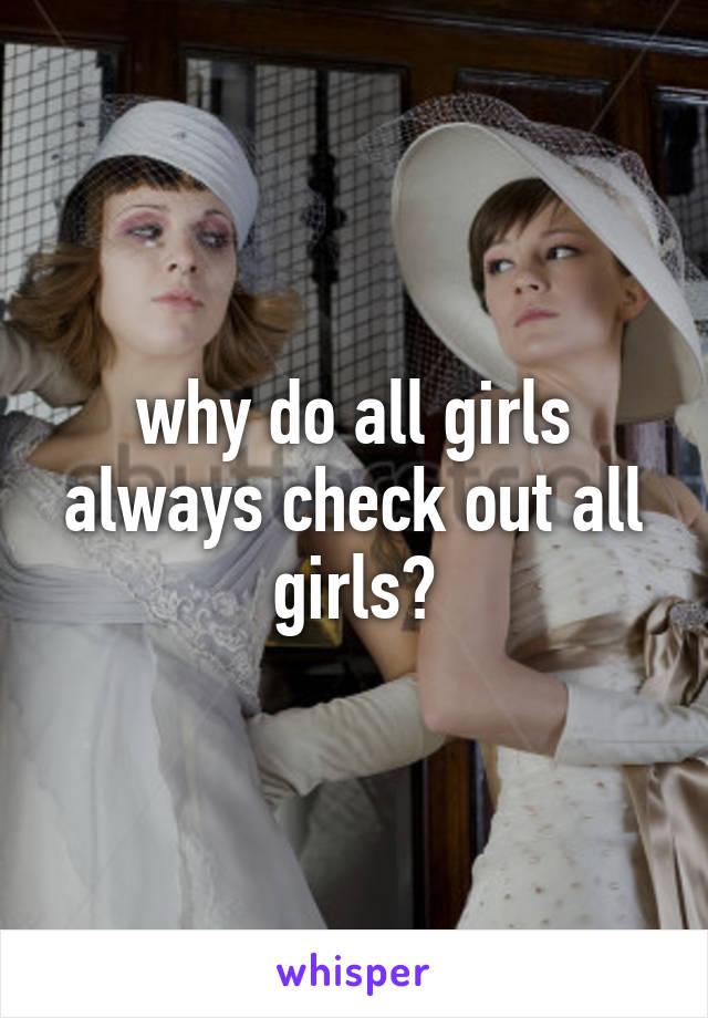 why do all girls always check out all girls?