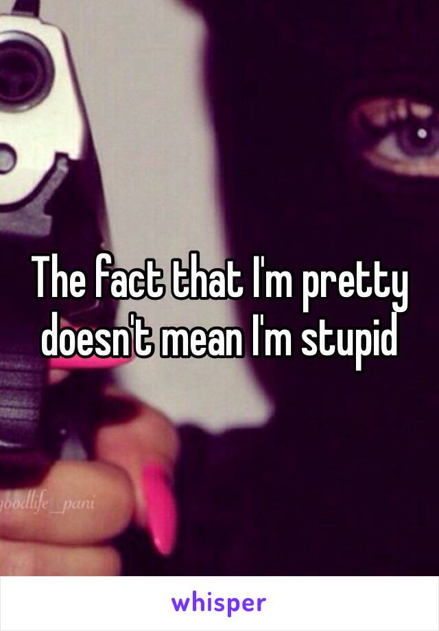 The fact that I'm pretty doesn't mean I'm stupid