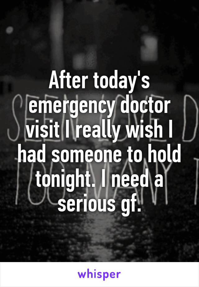 After today's emergency doctor visit I really wish I had someone to hold tonight. I need a serious gf.