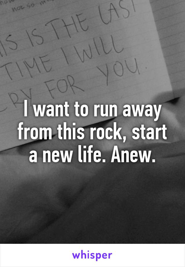 I want to run away from this rock, start a new life. Anew.