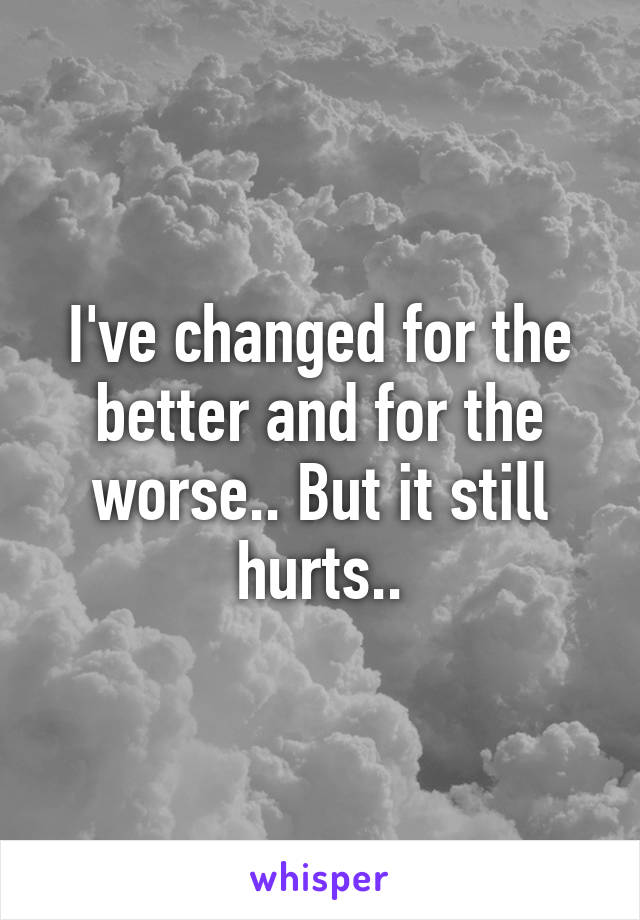 I've changed for the better and for the worse.. But it still hurts..