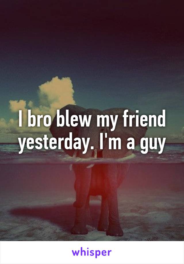 I bro blew my friend yesterday. I'm a guy