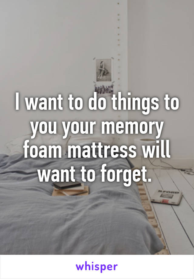 I want to do things to you your memory foam mattress will want to forget. 