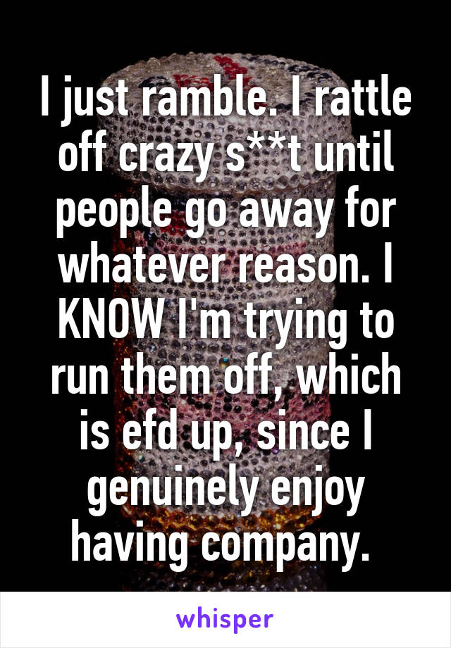 I just ramble. I rattle off crazy s**t until people go away for whatever reason. I KNOW I'm trying to run them off, which is efd up, since I genuinely enjoy having company. 