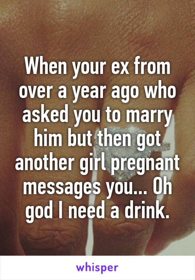 When your ex from over a year ago who asked you to marry him but then got another girl pregnant messages you... Oh god I need a drink.