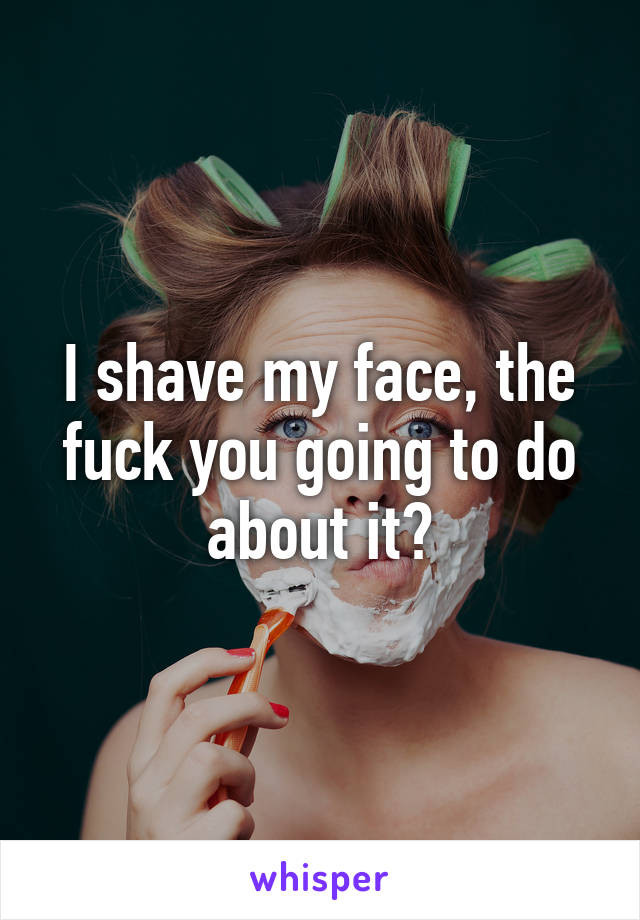 I shave my face, the fuck you going to do about it?