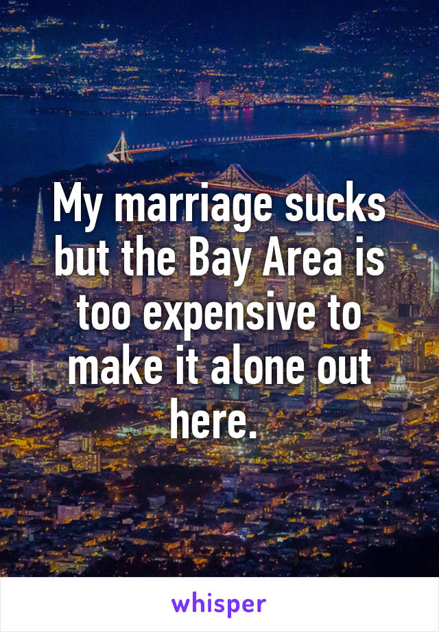 My marriage sucks but the Bay Area is too expensive to make it alone out here. 