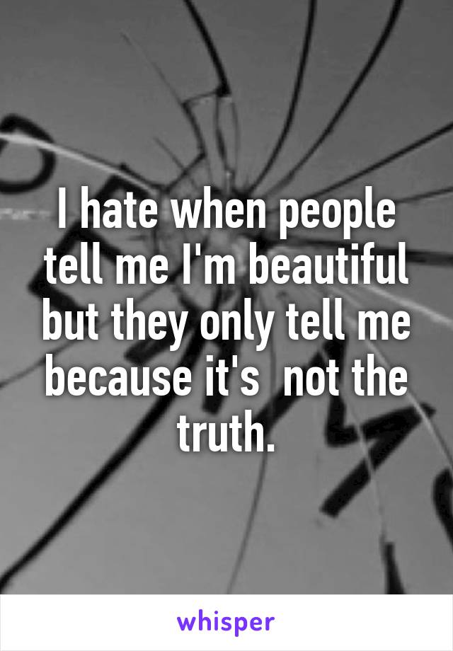 I hate when people tell me I'm beautiful but they only tell me because it's  not the truth.