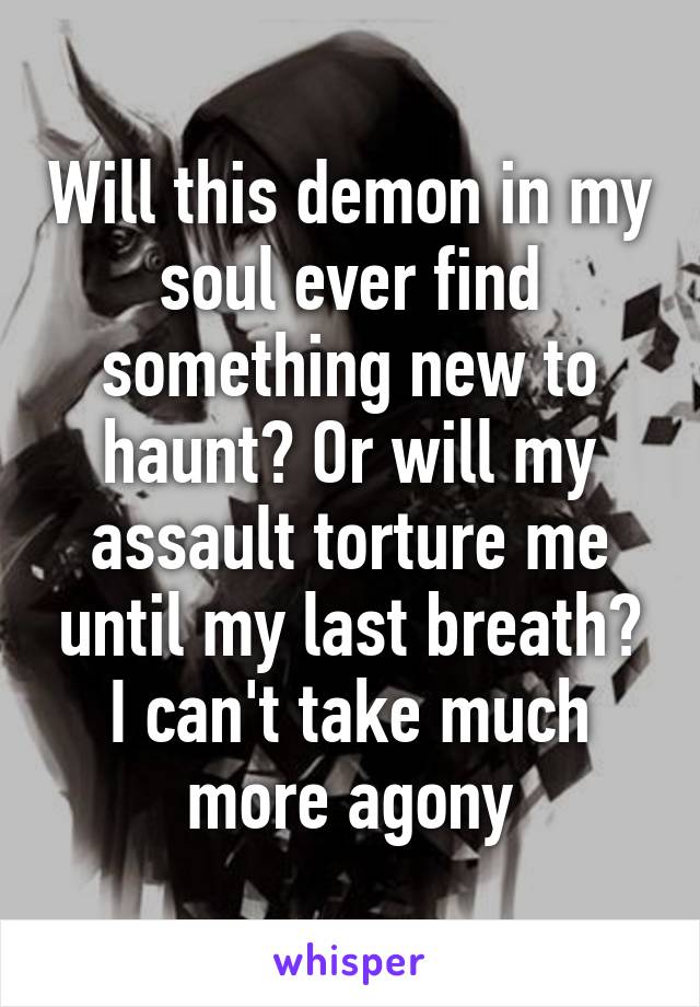 Will this demon in my soul ever find something new to haunt? Or will my assault torture me until my last breath? I can't take much more agony