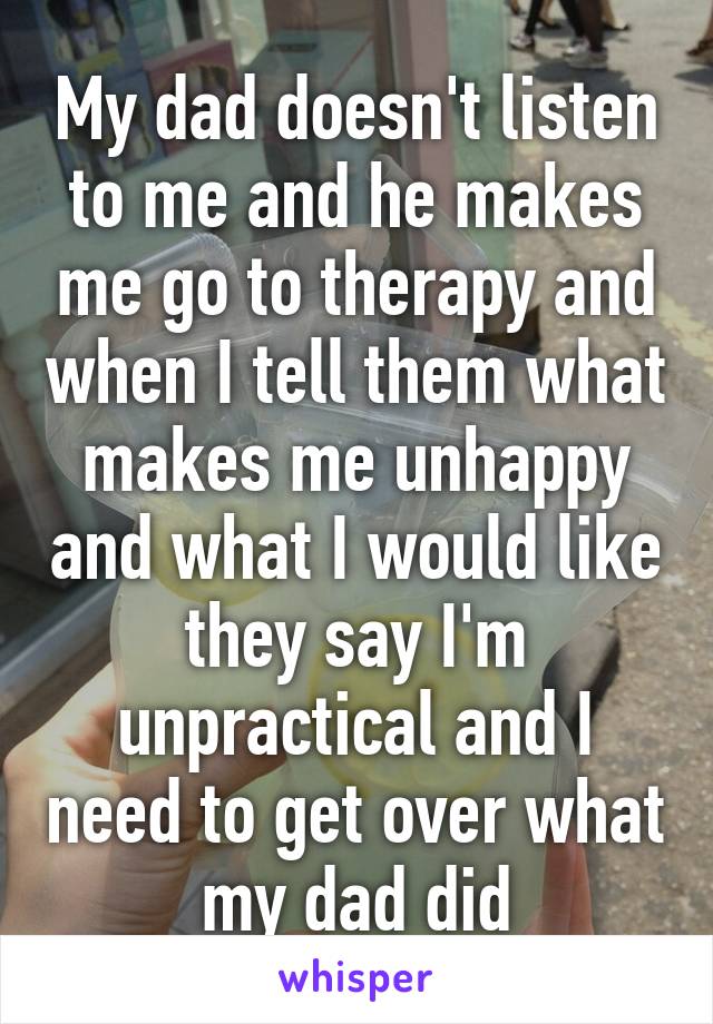 My dad doesn't listen to me and he makes me go to therapy and when I tell them what makes me unhappy and what I would like they say I'm unpractical and I need to get over what my dad did