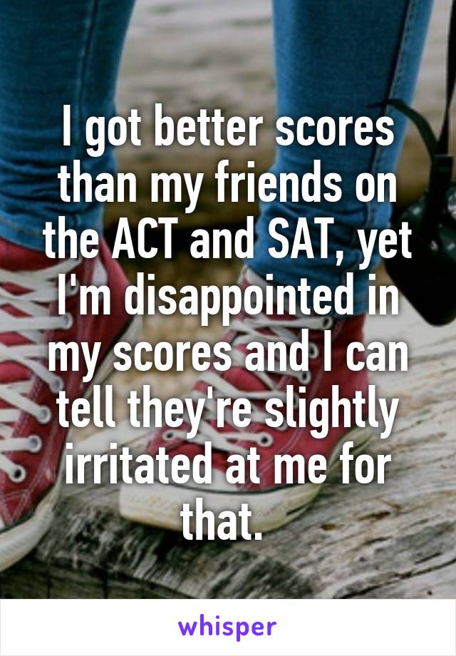 I got better scores than my friends on the ACT and SAT, yet I'm disappointed in my scores and I can tell they're slightly irritated at me for that. 