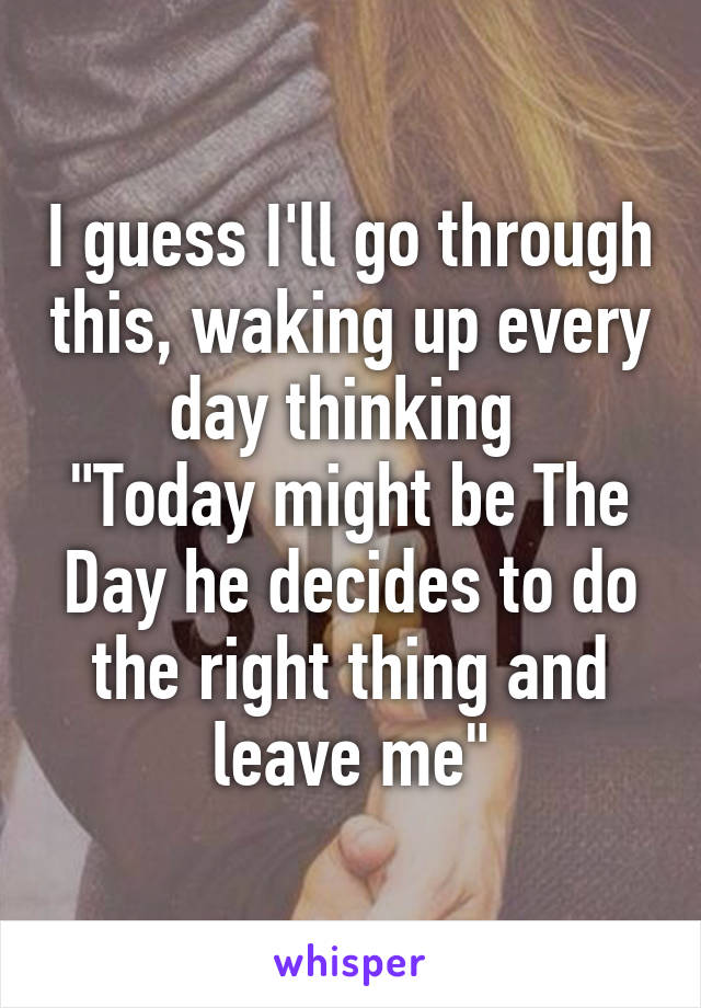 I guess I'll go through this, waking up every day thinking 
"Today might be The Day he decides to do the right thing and leave me"