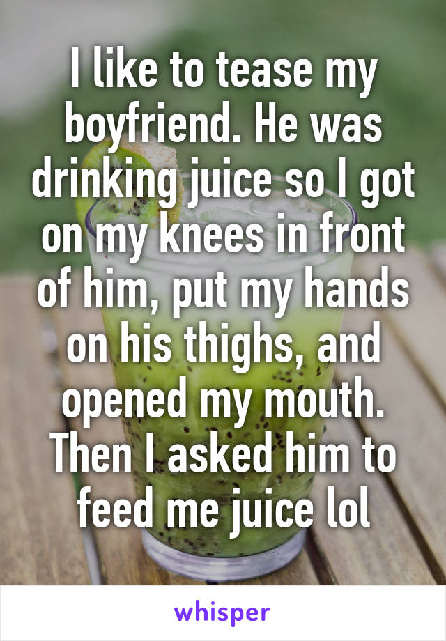 I like to tease my boyfriend. He was drinking juice so I got on my knees in front of him, put my hands on his thighs, and opened my mouth. Then I asked him to feed me juice lol
