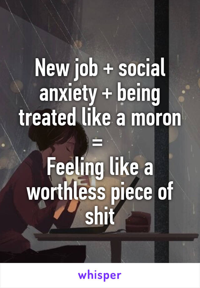 New job + social anxiety + being treated like a moron = 
Feeling like a worthless piece of shit