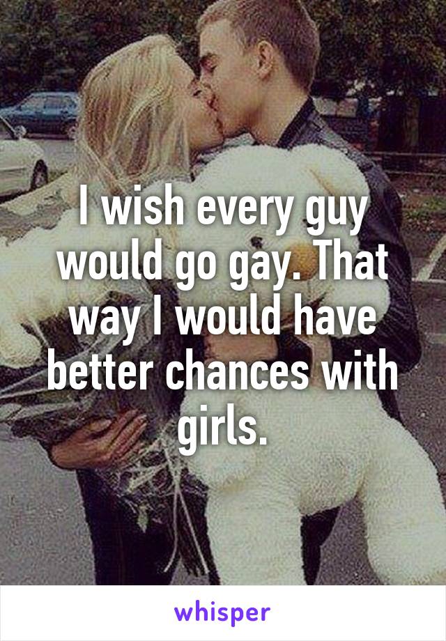 I wish every guy would go gay. That way I would have better chances with girls.