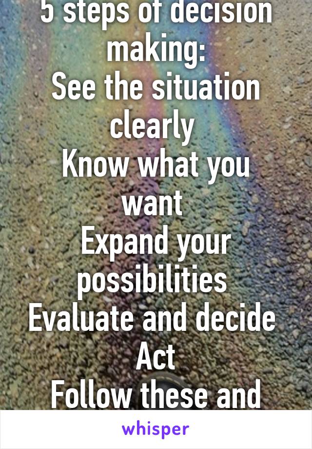 5 steps of decision making:
See the situation clearly 
Know what you want 
Expand your possibilities 
Evaluate and decide 
Act
Follow these and life will get easier 