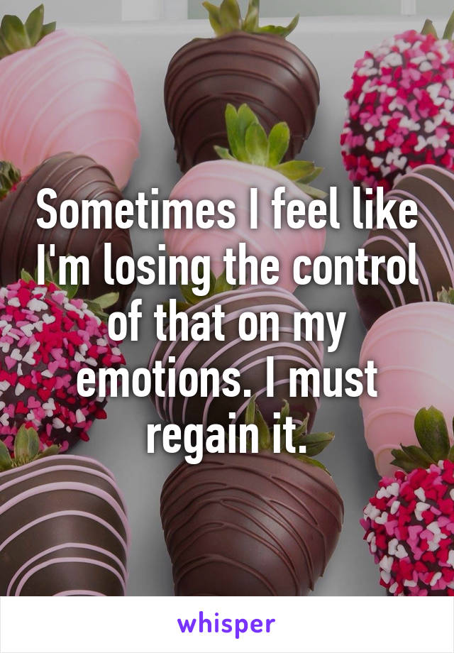 Sometimes I feel like I'm losing the control of that on my emotions. I must regain it.