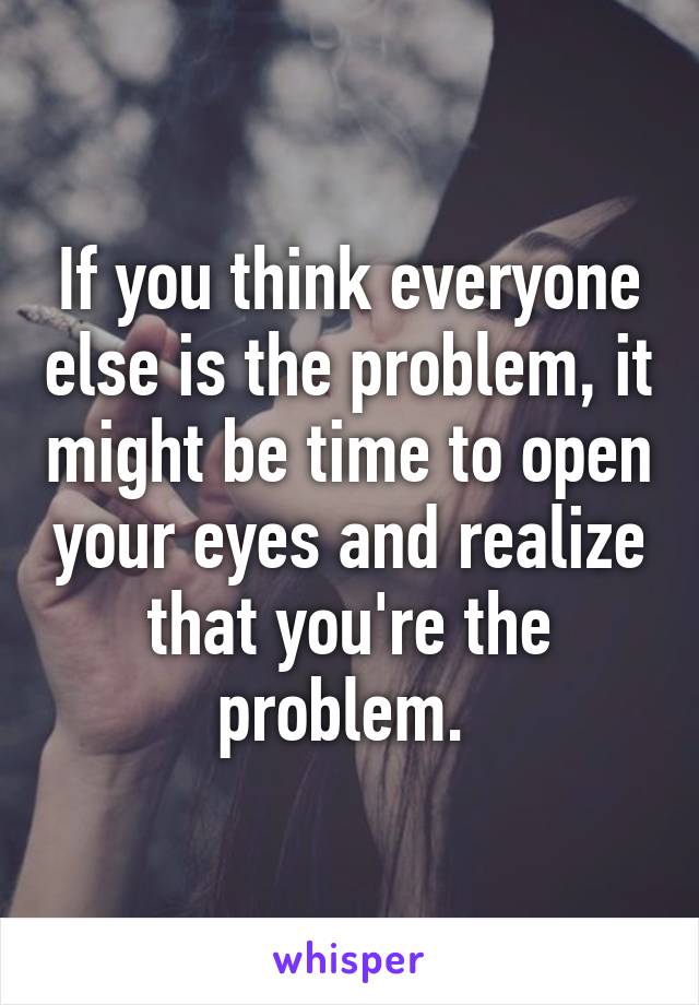 If you think everyone else is the problem, it might be time to open your eyes and realize that you're the problem. 