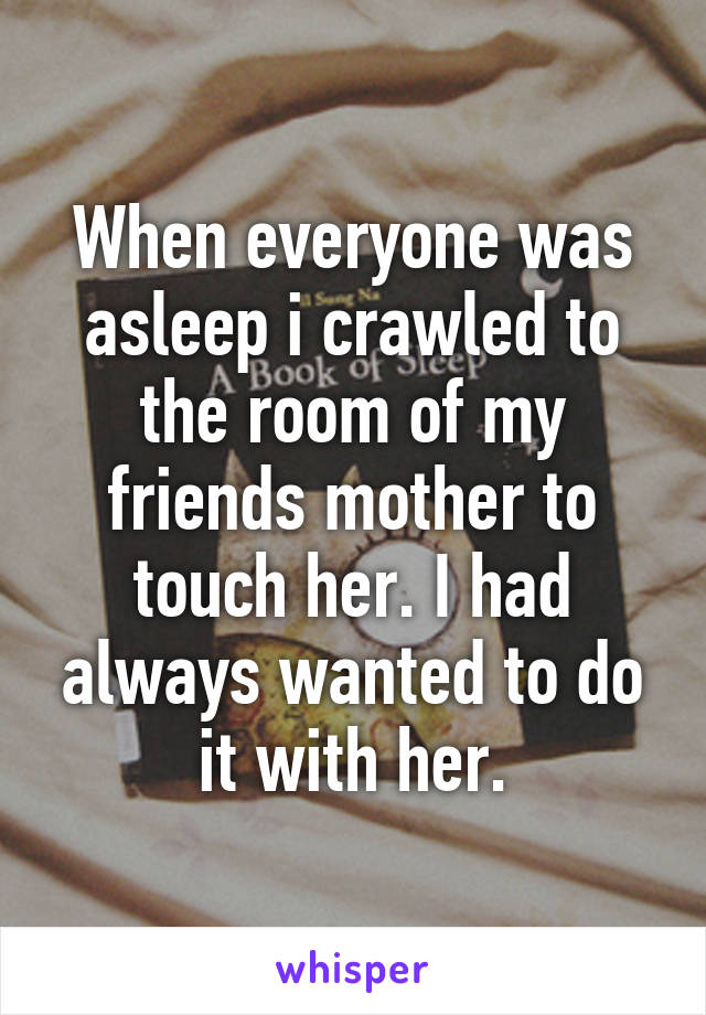 When everyone was asleep i crawled to the room of my friends mother to touch her. I had always wanted to do it with her.