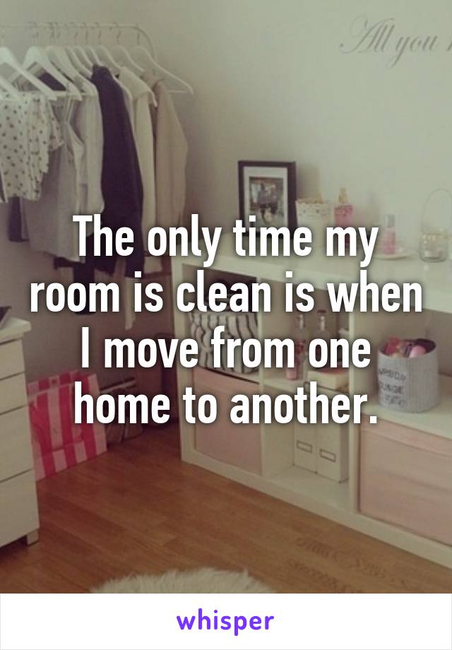 The only time my room is clean is when I move from one home to another.