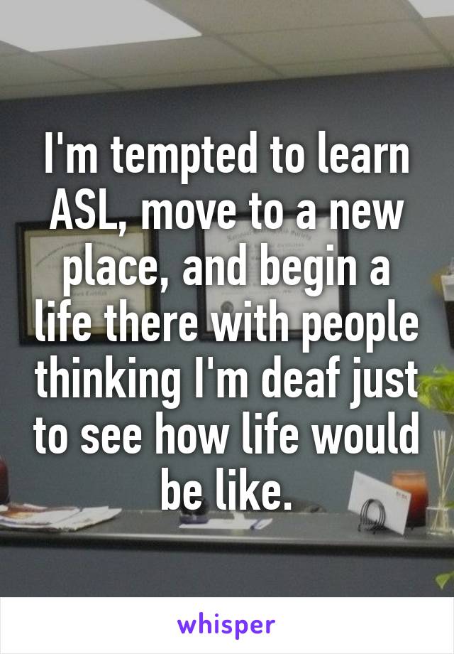 I'm tempted to learn ASL, move to a new place, and begin a life there with people thinking I'm deaf just to see how life would be like.