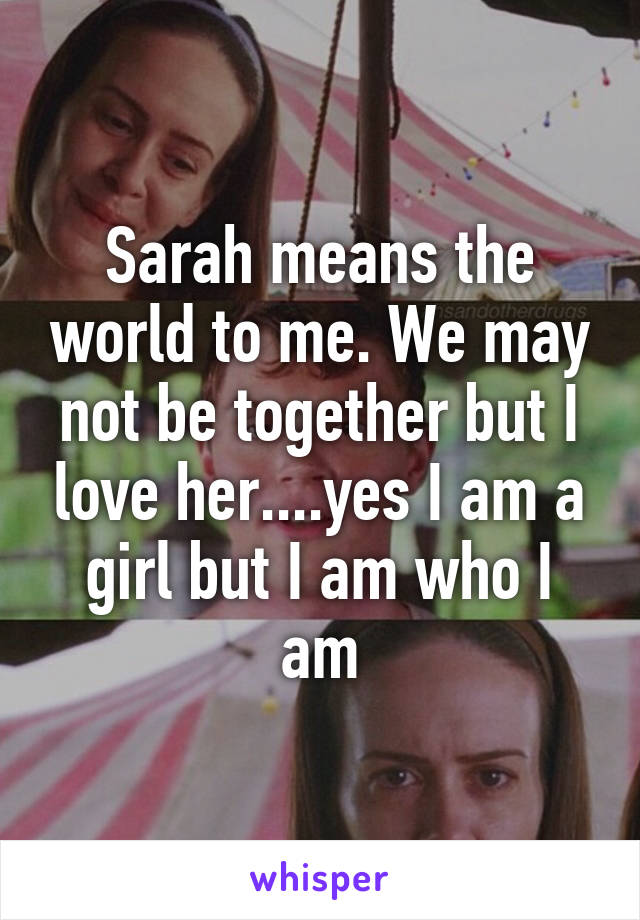 Sarah means the world to me. We may not be together but I love her....yes I am a girl but I am who I am