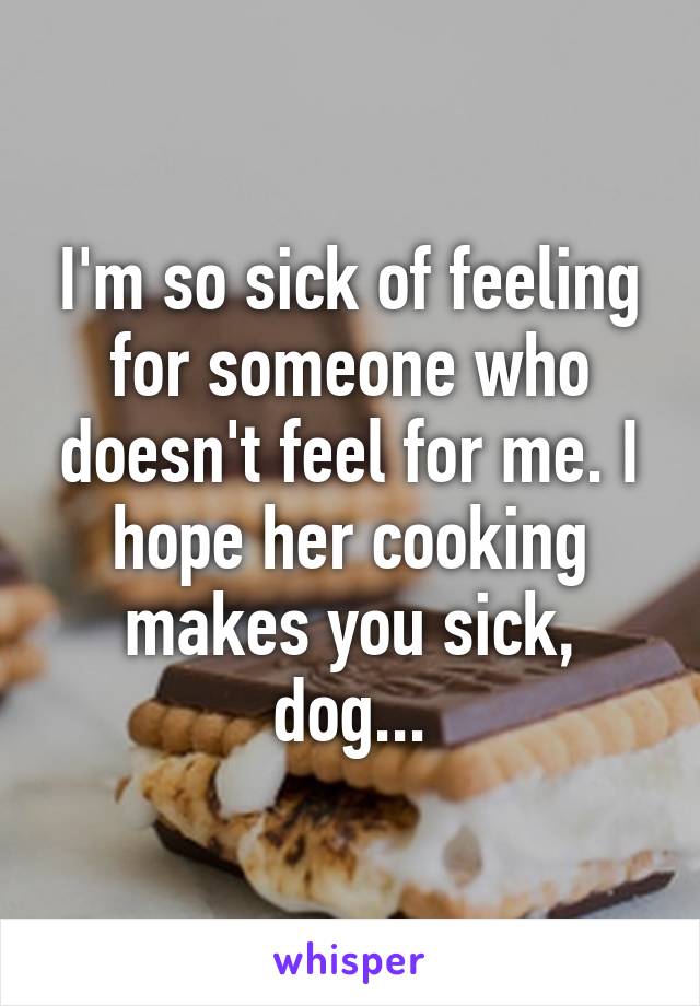 I'm so sick of feeling for someone who doesn't feel for me. I hope her cooking makes you sick, dog...