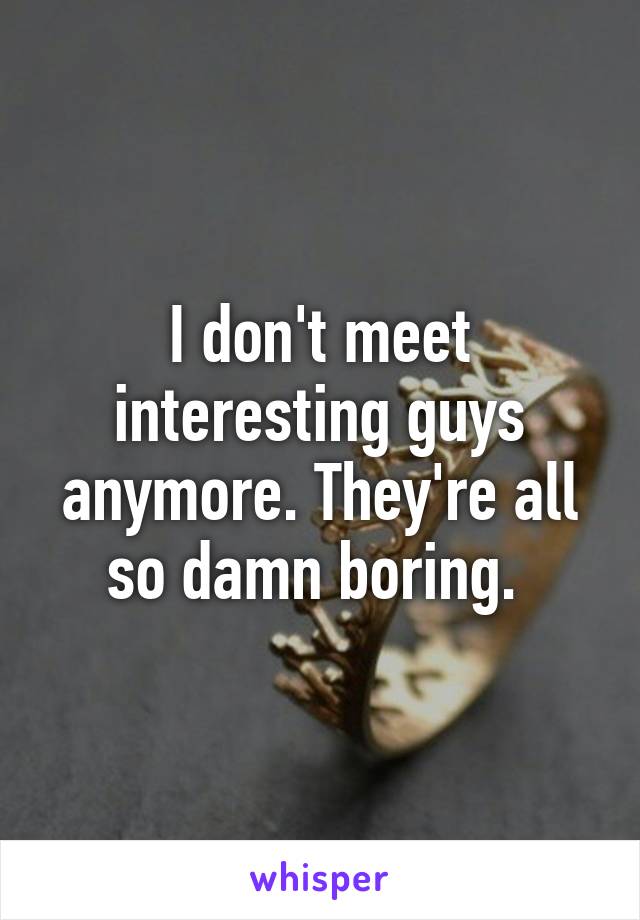 I don't meet interesting guys anymore. They're all so damn boring. 