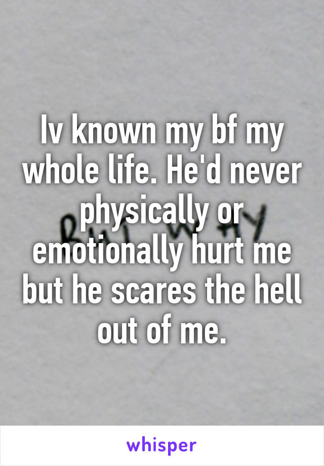 Iv known my bf my whole life. He'd never physically or emotionally hurt me but he scares the hell out of me.