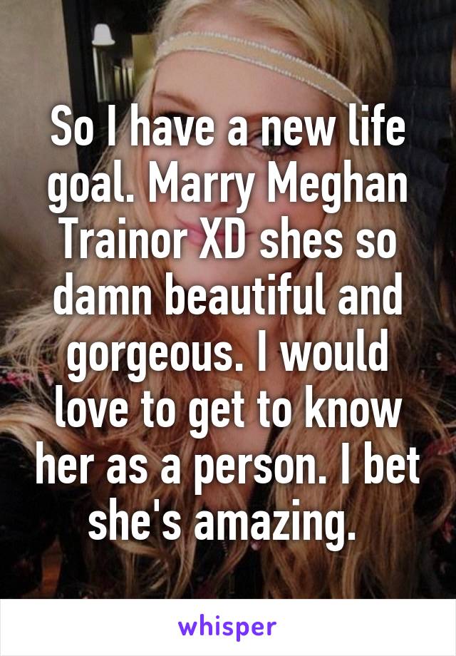 So I have a new life goal. Marry Meghan Trainor XD shes so damn beautiful and gorgeous. I would love to get to know her as a person. I bet she's amazing. 