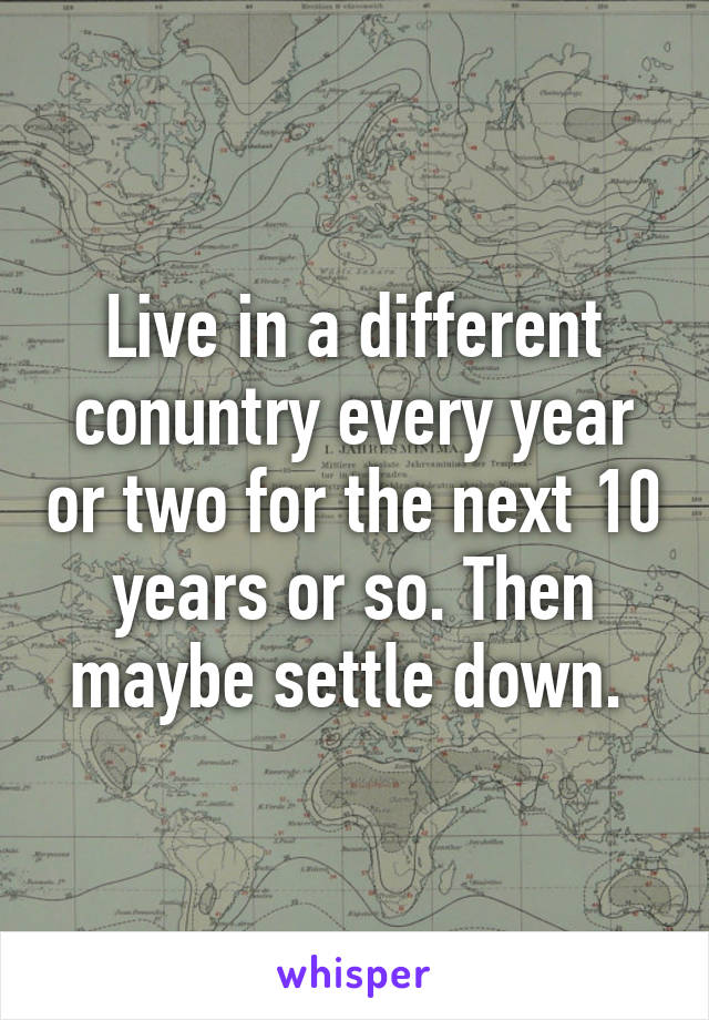 Live in a different conuntry every year or two for the next 10 years or so. Then maybe settle down. 