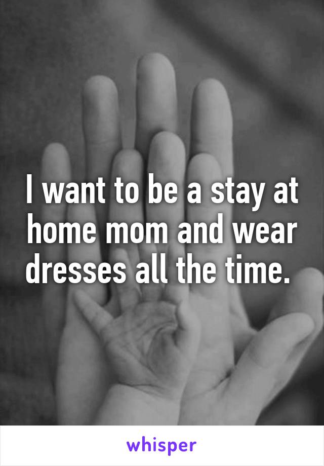 I want to be a stay at home mom and wear dresses all the time. 