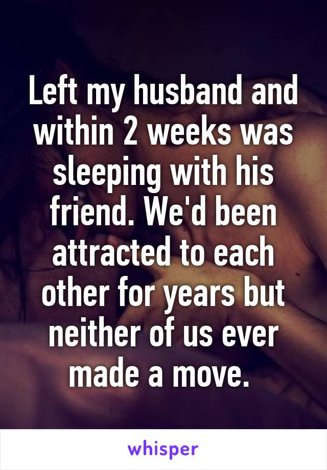 Left my husband and within 2 weeks was sleeping with his friend. We'd been attracted to each other for years but neither of us ever made a move. 