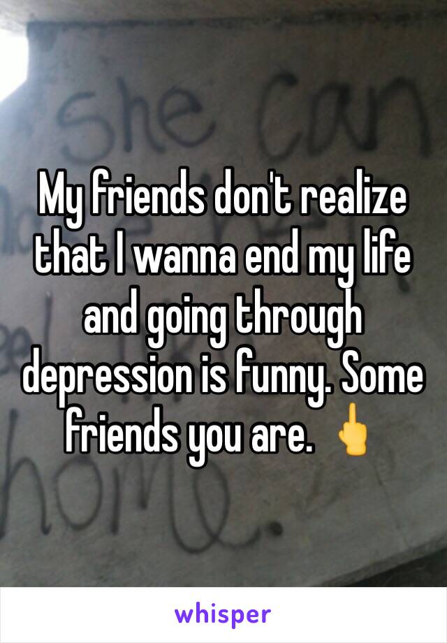 My friends don't realize that I wanna end my life and going through depression is funny. Some friends you are. 🖕