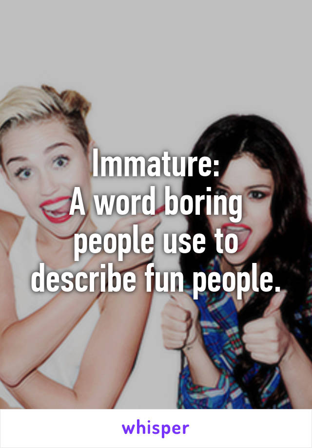 Immature:
A word boring people use to describe fun people.