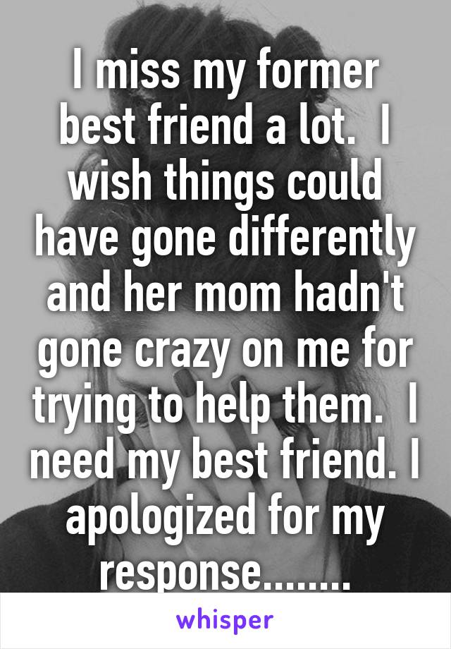 I miss my former best friend a lot.  I wish things could have gone differently and her mom hadn't gone crazy on me for trying to help them.  I need my best friend. I apologized for my response........